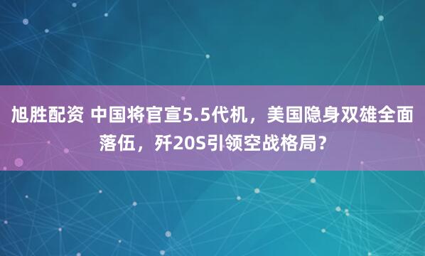 旭胜配资 中国将官宣5.5代机，美国隐身双雄全面落伍，歼20S引领空战格局？