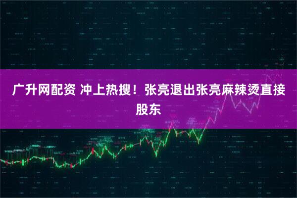 广升网配资 冲上热搜！张亮退出张亮麻辣烫直接股东