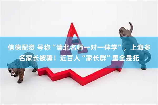 信德配资 号称“清北名师一对一伴学”，上海多名家长被骗！近百人“家长群”里全是托