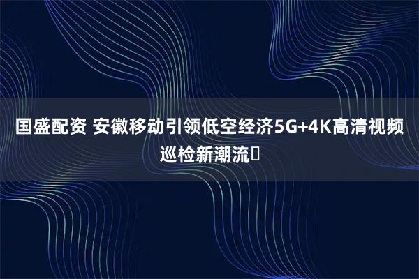 国盛配资 安徽移动引领低空经济5G+4K高清视频巡检新潮流​