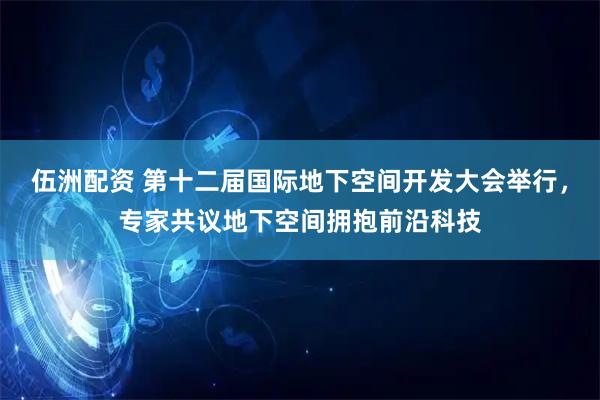 伍洲配资 第十二届国际地下空间开发大会举行，专家共议地下空间拥抱前沿科技