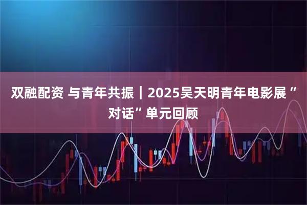 双融配资 与青年共振｜2025吴天明青年电影展“对话”单元回顾