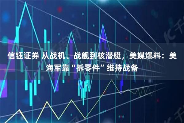 信钰证券 从战机、战舰到核潜艇，美媒爆料：美海军靠“拆零件”维持战备