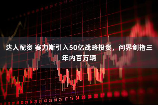达人配资 赛力斯引入50亿战略投资，问界剑指三年内百万辆