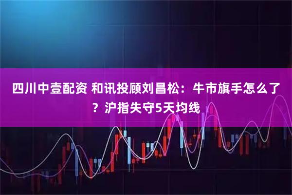 四川中壹配资 和讯投顾刘昌松：牛市旗手怎么了？沪指失守5天均线