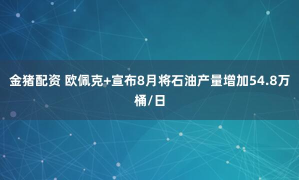 金猪配资 欧佩克+宣布8月将石油产量增加54.8万桶/日