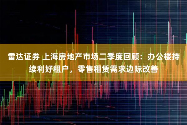 雷达证券 上海房地产市场二季度回顾：办公楼持续利好租户，零售租赁需求边际改善
