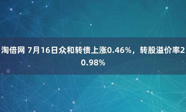 淘倍网 7月16日众和转债上涨0.46%，转股溢价率20.98%