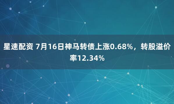 星速配资 7月16日神马转债上涨0.68%，转股溢价率12.34%