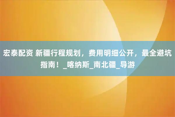 宏泰配资 新疆行程规划，费用明细公开，最全避坑指南！_喀纳斯_南北疆_导游