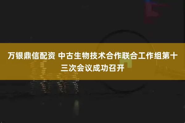 万银鼎信配资 中古生物技术合作联合工作组第十三次会议成功召开