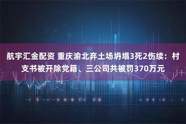 航宇汇金配资 重庆渝北弃土场坍塌3死2伤续：村支书被开除党籍、三公司共被罚370万元