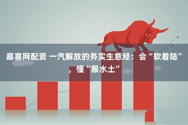 嘉喜网配资 一汽解放的务实生意经：会“软着陆”，懂“服水土”