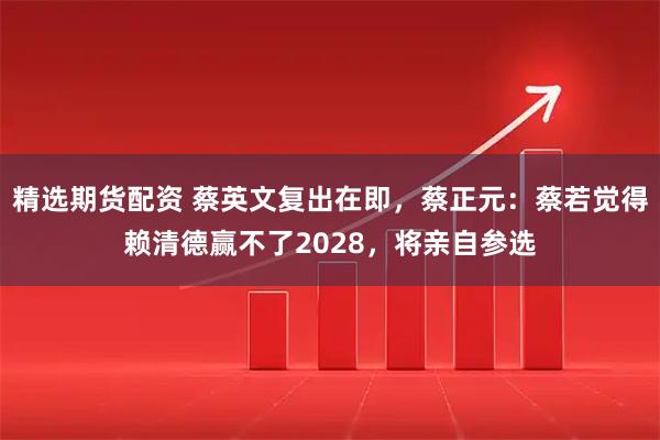 精选期货配资 蔡英文复出在即，蔡正元：蔡若觉得赖清德赢不了2028，将亲自参选