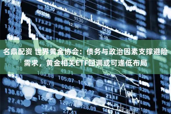 名鼎配资 世界黄金协会：债务与政治因素支撑避险需求，黄金相关ETF回调或可逢低布局