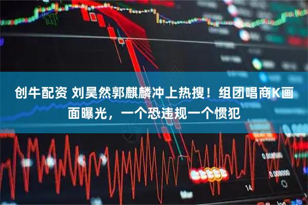 创牛配资 刘昊然郭麒麟冲上热搜！组团唱商K画面曝光，一个恐违规一个惯犯